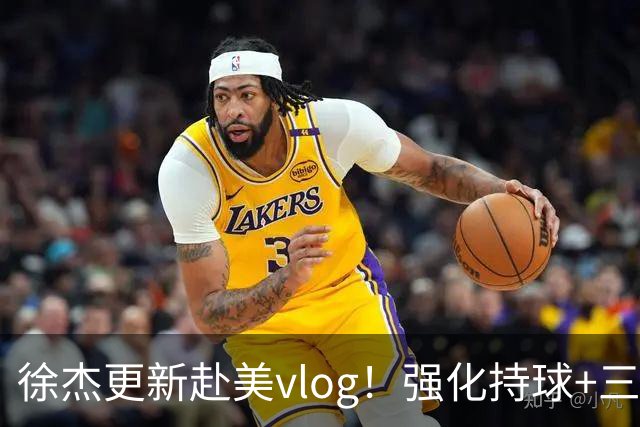 徐杰更新赴美vlog！强化持球+三分+中投，期待下赛季杜锋多给球权